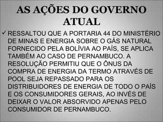 AS AÇÕES DO GOVERNO ATUAL RESSALTOU QUE A PORTARIA 44 DO MINISTÉRIO DE MINAS E ENERGIA SOBRE O GÁS NATURAL FORNECIDO PELA BOLÍVIA AO PAÍS, SE APLICA TAMBÉM AO CASO DE PERNAMBUCO. A RESOLUÇÃO PERMITIU QUE O ÔNUS DA COMPRA DE ENERGIA DA TERMO ATRAVÉS DE POOL SEJA REPASSADO PARA OS DISTRIBUIDORES DE ENERGIA DE TODO O PAÍS E OS CONSUMIDORES GERAIS, AO INVÉS DE DEIXAR O VALOR ABSORVIDO APENAS PELO CONSUMIDOR DE PERNAMBUCO. 