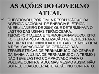 AS AÇÕES DO GOVERNO ATUAL QUESTIONOU, POR FIM, A RESOLUÇÃO 40, DA AGÊNCIA NACIONAL DE ENERGIA ELÉTRICA - ANEEL( JANEIRO DE 2004) QUE DETERMINAVA O LASTRO DAS USINAS TERMOCEARÁ, TERMOFORTALEZA E TERMOPERNAMBUCO. ISTO FOI FEITO APÓS A REALIZAÇÃO DE TESTES PARA AFERIR A DISPONIBILIDADE DE GÁS E SABER QUAL A REAL CAPACIDADE DE GERAÇÃO DAS TERMELÉTRICAS DE PERNAMBUCO, DO CEARÁ E DA BAHIA. A USINA DE PERNAMBUCO ( A TERMO ) NÃO TEVE LASTRO COMPROVADO PARA O VOLUME CONTRATADO, MAS MESMO ASSIM, NÃO SOFREU QUALQUER ALTERAÇÃO NO CONTRATO. 