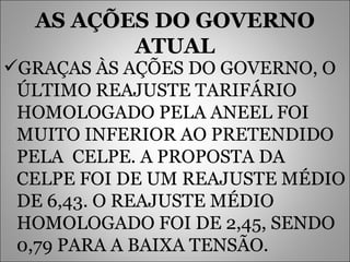 AS AÇÕES DO GOVERNO ATUAL GRAÇAS ÀS AÇÕES DO GOVERNO, O ÚLTIMO REAJUSTE TARIFÁRIO HOMOLOGADO PELA ANEEL FOI MUITO INFERIOR AO PRETENDIDO PELA  CELPE. A PROPOSTA DA CELPE FOI DE UM REAJUSTE MÉDIO DE 6,43. O REAJUSTE MÉDIO HOMOLOGADO FOI DE 2,45, SENDO 0,79 PARA A BAIXA TENSÃO.   