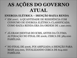 AS AÇÕES DO GOVERNO ATUAL ENERGIA ELÉTRICA – ISENÇÃO BAIXA RENDA EM 2007,  A QUANTIDADE DE RESIDÊNCIA COM CONSUMO DE ENERGIA ELÉTRICA CLASSIFICADA COMO BAIXA RENDA ERA DA ORDEM DE 1.290.000; JÁ ERAM ISENTAS DO ICMS, ANTES DA ÚLTIMA ALTERAÇÃO NO FINAL DE 2006, CERCA DE 389.000 FAMÍLIAS; NO FINAL DE 2006, FOI AMPLIADA A ISENÇÃO PARA MAIS 225.000, TOTALIZANDO CERCA DE 614.000 FAMÍLIAS. 