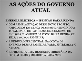 AS AÇÕES DO GOVERNO ATUAL  ENERGIA ELÉTRICA – ISENÇÃO BAIXA RENDA   COM A IMPLANTAÇÃO DESSE NOVO PROJETO, AMPLIAMOS EM CERCA DE 677.000, ATINGINDO A TOTALIDADE DE FAMÍLIAS COM CONSUMO DE ENERGIA CLASSIFICADA COMO BAIXA RENDA, OU SEJA, 1.290.000 FAMÍLIAS; A REDUÇÃO PERCENTUAL, NA CONTA DE ENERGIA DESSAS FAMÍLIAS, VARIA ENTRE 21,44 % A 26,8 %; REPRESENTA UMA  RENÚNCIA TRIBUTÁRIA DA ORDEM DE R$ 3 MILHÕES A CADA MÊS. 