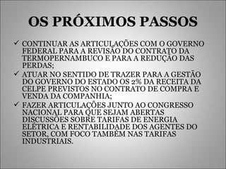 OS PRÓXIMOS PASSOS CONTINUAR AS ARTICULAÇÕES COM O GOVERNO FEDERAL PARA A REVISÃO DO CONTRATO DA TERMOPERNAMBUCO E PARA A REDUÇÃO DAS PERDAS; ATUAR NO SENTIDO DE TRAZER PARA A GESTÃO DO GOVERNO DO ESTADO OS 2% DA RECEITA DA CELPE PREVISTOS NO CONTRATO DE COMPRA E VENDA DA COMPANHIA; FAZER ARTICULAÇÕES JUNTO AO CONGRESSO NACIONAL PARA QUE SEJAM ABERTAS DISCUSSÕES SOBRE TARIFAS DE ENERGIA ELÉTRICA E RENTABILIDADE DOS AGENTES DO SETOR, COM FOCO TAMBÉM NAS TARIFAS INDUSTRIAIS. 