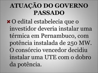 ATUAÇÃO DO GOVERNO PASSADO O edital estabelecia que o investidor deveria instalar uma térmica em Pernambuco, com potência instalada de 250 MW. O consórcio vencedor decidiu instalar uma UTE com o dobro da potência.  