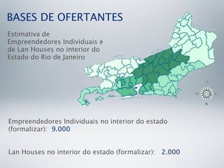 BASES DE OFERTANTES
Estimativa de
Empreendedores Individuais e
de Lan Houses no interior do
Estado do Rio de Janeiro




Empreendedores Individuais no interior do estado
(formalizar): 9.000


Lan Houses no interior do estado (formalizar): 2.000
 