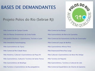 BASES DE DEMANDANTES

Projeto Polos do Rio (Sebrae RJ)


Pólo Comercial de Campo Grande                            Pólo Comercial de Bangu

Pólo de Plantas Ornamentais da Grota Funda                Pólo Gastronômico de Barra de Guaratiba

Pólo Jardim Oceânico - Gastronomia, Turismo e Lazer       Pólo Comercial de Automóveis da Ilha do Governador

Pólo Intendente Autoshopping                              Pólo Comercial Largo de Benﬁca

Pólo Gastronômico da Tijuca                               Pólo Gastronômico Afonso Pena

Pólo Comercial Rio Cidade Nova                            Pólo Empresarial Nova Rua Larga

Pólo Histórico, Cultural e Gastronômico da Praça XV       Pólo Cultural e Gastronômico do Novo Rio Antigo

Pólo Gastronômico, Cultural e Turístico de Santa Teresa   Pólo Turístico de Paquetá

Pólo Gastronômico de Botafogo                             Pólo Gastronômico, Turístico e Cultural do Lido

Pólo Turístico e Gastronômico da Rua Jangadeiros          Pólo Comercial Quadrilátero do Charme de Ipanema
 