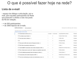 O que é possível fazer hoje na rede?
Lista de e-mail
- espaço de diálogo e articulação, por e-
mail, para aqueles participantes da Rede
que possuem o direito a voto nos posts
da fila de votação;

- + de 500 participantes;
- + de 3900 tópicos de e-mails.
 