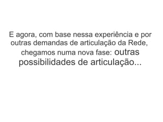E agora, com base nessa experiência e por
outras demandas de articulação da Rede,
   chegamos numa nova fase: outras
  possibilidades de articulação...
 
