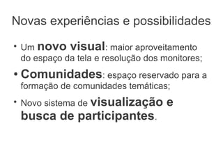 Novas experiências e possibilidades
●
    Um novo visual: maior aproveitamento
    do espaço da tela e resolução dos monitores;
●   Comunidades: espaço reservado para a
    formação de comunidades temáticas;
●
    Novo sistema de visualização       e
    busca de participantes.
 