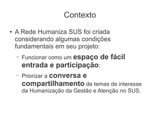 Contexto
●   A Rede Humaniza SUS foi criada
    considerando algumas condições
    fundamentais em seu projeto:
    –   Funcionar como um espaço   de fácil
        entrada e participação;
    –   Priorizar a conversa e
        compartilhamento de temas de interesse
        da Humanização da Gestão e Atenção no SUS.
 