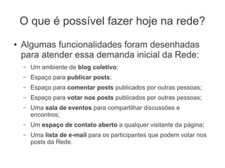 O que é possível fazer hoje na rede?
●   Algumas funcionalidades foram desenhadas
    para atender essa demanda inicial da Rede:
    –   Um ambiente de blog coletivo;
    –   Espaço para publicar posts;
    –   Espaço para comentar posts publicados por outras pessoas;
    –   Espaço para votar nos posts publicados por outras pessoas;
    –   Uma sala de eventos para compartilhar discussões e
        encontros;
    –   Um espaço de contato aberto a qualquer visitante da página;
    –   Uma lista de e-mail para os participantes que podem votar nos
        posts da Rede.
 