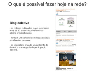 O que é possível fazer hoje na rede?


Blog coletivo
- as notícias publicadas e que receberam
mais de 10 votos são promovidas a
página principal do site;

- formam um conjunto de notícias escritas
por diversas pessoas;

- se intercalam, criando um ambiente de
dinâmico e emergente de participação
coletiva.
 