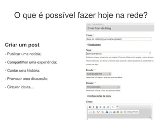 O que é possível fazer hoje na rede?


Criar um post
- Publicar uma notícia;

- Compartilhar uma experiência;

- Contar uma história;

- Provocar uma discussão;

- Circular ideias...
 