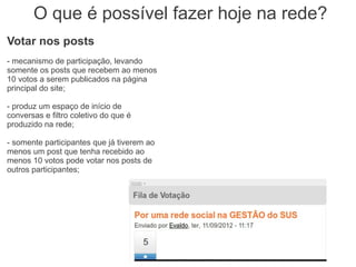 O que é possível fazer hoje na rede?
Votar nos posts
- mecanismo de participação, levando
somente os posts que recebem ao menos
10 votos a serem publicados na página
principal do site;

- produz um espaço de início de
conversas e filtro coletivo do que é
produzido na rede;

- somente participantes que já tiverem ao
menos um post que tenha recebido ao
menos 10 votos pode votar nos posts de
outros participantes;
 