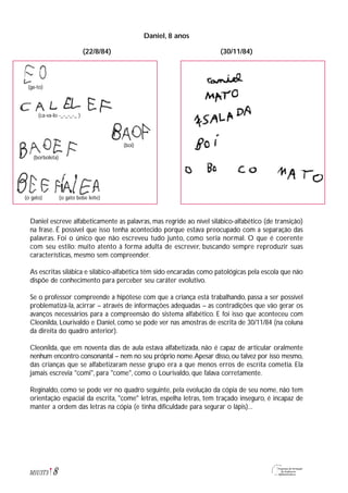 Daniel, 8 anos
Daniel escreve alfabeticamente as palavras, mas regride ao nível silábico-alfabético (de transição)
na frase. É possível que isso tenha acontecido porque estava preocupado com a separação das
palavras. Foi o único que não escreveu tudo junto, como seria normal. O que é coerente
com seu estilo: muito atento à forma adulta de escrever, buscando sempre reproduzir suas
características, mesmo sem compreender.
As escritas silábica e silábico-alfabética têm sido encaradas como patológicas pela escola que não
dispõe de conhecimento para perceber seu caráter evolutivo.
Se o professor compreende a hipótese com que a criança está trabalhando, passa a ser possível
problematizá-la, acirrar – através de informações adequadas – as contradições que vão gerar os
avanços necessários para a compreensão do sistema alfabético. E foi isso que aconteceu com
Cleonilda, Lourivaldo e Daniel, como se pode ver nas amostras de escrita de 30/11/84 (na coluna
da direita do quadro anterior).
Cleonilda, que em noventa dias de aula estava alfabetizada, não é capaz de articular oralmente
nenhum encontro consonantal – nem no seu próprio nome.Apesar disso,ou talvez por isso mesmo,
das crianças que se alfabetizaram nesse grupo era a que menos erros de escrita cometia. Ela
jamais escrevia "comi", para "come", como o Lourivaldo, que falava corretamente.
Reginaldo, como se pode ver no quadro seguinte, pela evolução da cópia de seu nome, não tem
orientação espacial da escrita, "come" letras, espelha letras, tem traçado inseguro, é incapaz de
manter a ordem das letras na cópia (e tinha dificuldade para segurar o lápis)...
8M1U3T5
(ga-to)
(ca-va-lo -_-_-_-_ )
(boi)
(borboleta)
(o gato) (o gato bebe leite)
(22/8/84) (30/11/84)
 