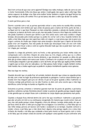 2M1U3T6
Você tem certeza de que esse carro agüenta? Desliga esse rádio, moleque, rádio de carro só com
o motor funcionando. Enfia esta blusa que ainda é madrugada; não quero saber, enfia logo. Não
vamos esquecer de desligar a luz. Não seria melhor fechar também o registro da água? Vai pro teu
lugar, moleque, lá atrás, sim senhor.Tira o pé do banco, não abre o vidro que dá dor de ouvido.
E assim partimos para o mar.
Dormi e acordei com o sol, as pernas querendo esticar e uma zoeira no ouvido.Alice acordou
logo e brigamos nem lembro por quê, então ela passou para o banco da frente, junto da mãe, e
eu fiquei sem ter o que fazer. Passavam os mais compridos canaviais e cafezais do mundo, comecei
a empurrar os bancos da frente com os pés, mas não podia. Comecei a tirar fiapos do cochinil, mas
não podia. Examinei o cinzeiro por dentro e por fora várias vezes, comi ovos cozidos e chupei
laranjas, descascadas pela Linalva porque eu podia me cortar com a faca. Quando lembrei do
rádio, a mãe falou logo que não suportava rádio em viagem, e o pai avisou que não ia parar pra
erguer a antena, de modo que chupei mais umas laranjas e descobri que o tapete de borracha
podia virar um megafone, mas não podia; de modo que descasquei mais um ovo com todo
cuidado pra não triscar a clara e comi só a gema. Descobri tudo que não se pode fazer num carro.
Ler chapas, por exemplo.
Quando li a chapa do primeiro carro na frente, a mãe aproveitou pra testar minha visão em
comparação com a da Alice. Depois de umas duas ou três chapas, achou que eu e a Alice
enxergávamos a mesma coisa na mesma distância, e que devíamos ter puxado os olhos do pai
dela, que já estava caduco sem nunca usar óculos. Continuei a ler as placas em voz alta, repetindo
a mesma placa enquanto o pai não podava o carro da frente, até que falou que aquilo já tinha enchido
e sugeriu que eu lesse uma vez cada placa, e só. Não passou muito tempo e aquilo também encheu
todo mundo, mas a Linalva sugeriu que eu podia ler as placas mentalmente quantas vezes quisesse.
Mas isso logo me encheu.
Quando descobri que só podia ficar ali sentado, também descobri que estava na segunda prisão
da vida, com a mãe no lugar da professora apontando as paisagens e outras coisas bonitas que o
mundo tem mas ninguém pára pra ver direito. O pai só foi parar quando a Alice realmente se
irmanou comigo pela primeira vez na vida. Ficamos os dois com uma coceira que a mãe logo
identificou como formiga na bunda ou foguinho no rabo.
Esticamos as pernas, urinamos e tomamos guaraná num bar de posto de gasolina, o pai botou
gasolina e voltamos à prisão.Demônios devem rondar os postos de gasolina,porque naquela viagem
a mãe garantia que eu sempre ficava com o demônio no corpo depois que parávamos num posto.
Quando a situação ficou infernal dentro do carro tive que reconhecer: realmente o pai pararia
para dar um jeito em mim se eu continuasse encapetado. De maneira que resolvi comer mais um
ovo, mas não podia porque estava chegando a hora do almoço. Laranjas ainda podia, até que o
pai ficou cheio de abrir o vidro pra eu jogar fora os bagaços e as sementes, e a mãe falou que eu
não tinha tampa, parecia um buraco sem fundo e acabaram-se as laranjas. Quando comecei a
estalar a boca, o pai falou que a mãe devia fazer alguma coisa porque aquilo era a coisa mais
irritante do mundo, e ela falou que estalando a boca pelo menos eu ficava quieto com o rosto,
aí ele falou, que ela sempre estava de acordo com qualquer coisa quando era pra contrariar uma
 