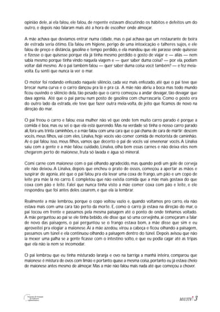 3M1U3T6
opinião dele, aí ela falou, ele falou, de repente estavam discutindo os hábitos e defeitos um do
outro, e depois não falaram mais até a hora de escolher onde almoçar.
A mãe achava que devíamos entrar numa cidade, mas o pai achava que um restaurante de beira
de estrada seria ótimo. Ela falou em higiene, perigo de uma intoxicação e talheres sujos, e ele
falou de preço e distância, gasolina e tempo perdido, e ela mandou que ele parasse onde quisesse
e fizesse o que quisesse porque ela já tinha mesmo perdido o gosto de viajar e — aliás — nem
sabia mesmo porque tinha vindo naquela viagem e — quer saber duma coisa? — por ela, podiam
voltar dali mesmo. Aí o pai também falou — quer saber duma coisa você também? — e fez meia-
volta. Eu senti que nunca ia ver o mar.
O motor foi rodando enfezado naquele silêncio, cada vez mais enfezado, até que o pai teve que
brecar numa curva e o carro dançou pra lá e pra cá. A mãe não abriu a boca mas todo mundo
ficou ouvindo o silêncio dela, tão pesado que o carro começou a andar devagar, tão devagar que
dava agonia. Até que o pai parou num posto de gasolina com churrascaria. Como o posto era
do outro lado da estrada, ele teve que fazer outra meia-volta, de jeito que ficamos de novo na
direção do mar.
O pai freou o carro e falou: essa mulher não vê que onde tem muito carro parado é porque a
comida é boa, mas eu sei o que ela está querendo. Mas na verdade só tinha o nosso carro parado
ali,fora uns trinta caminhões,e a mãe falou com uma cara que o pai chama de cara de mártir:descem
vocês, meus filhos, vai com eles, Linalva, hoje vocês vão comer comida de motorista de caminhão.
Aí o pai falou: isso, meus filhos, vamos que decerto o pai de vocês vai envenenar vocês.A Linalva
saiu com a gente e a mãe falou: cuidado, Linalva, olha bem essas carnes e não deixa eles nem
chegarem perto de maionese, fruta só lavada e água só mineral.
Comi carne com maionese com o pai olhando agradecido, mas quando pedi um gole de cerveja
ele não deixou.A Linalva, depois que encheu o prato de ossos, começou a apertar as mãos e
suspirar de agonia, até que o pai falou pra ela levar uma coxa de frango, um pão e um copo de
leite pra mãe lá no carro. E completou que não existia comida que a mãe mais gostava do que
coxa com pão e leite. Falei que nunca tinha visto a mãe comer coxa com pão e leite, e ele
respondeu que foi antes deles casarem, e que ela ia lembrar.
Realmente a mãe lembrou, porque o copo voltou vazio e, quando voltamos pro carro, ela não
estava mais com uma cara tão perto da morte. E, como o carro já estava na direção do mar, o
pai tocou em frente e passamos pela mesma paisagem até o ponto de onde tínhamos voltado.
A mãe perguntou ao pai se ele tinha bebido, ele disse que só uma cervejinha, aí começaram a falar
de novo das paisagens, o pai perguntou se o frango estava bom, a mãe disse que sim e eu
aproveitei pra elogiar a maionese.Aí a mãe azedou, virou a cabeça e ficou olhando a paisagem,
passamos um túnel e ela continuou olhando a paisagem dentro do túnel. Depois avisou que não
ia mexer uma palha se a gente ficasse com o intestino solto, e que eu podia cagar até as tripas
que ela não ia nem se incomodar.
O pai lembrou que eu tinha misturado laranja e ovo na barriga a manhã inteira, comparou que
maionese é mistura de ovos com limão e portanto quase a mesma coisa,portanto eu já estava cheio
de maionese antes mesmo de almoçar. Mas a mãe não falou mais nada até que começou a chover.
 