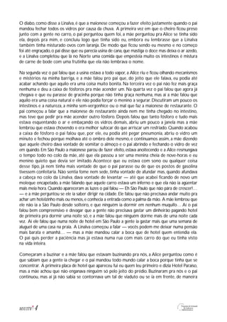 4M1U3T6
O diabo, como disse a Linalva, é que a maionese começou a fazer efeito justamente quando o pai
mandou fechar todos os vidros por causa da chuva. A primeira vez em que o cheiro ficou preso
junto com a gente no carro, o pai perguntou quem foi, a mãe perguntou pra Alice se tinha sido
ela, depois pra mim, e concluiu logo que tinha sido eu, embora eu lembrasse que a Linalva
também tinha misturado ovos com laranja. De modo que ficou sendo eu mesmo e no começo
foi até engraçado,o pai disse que eu parecia usina de cana,que mastiga o doce mas deixa o ar azedo,
e a Linalva completou que lá no Norte uma comida que empesteia muito os intestinos é mistura
de carne de bode com uma frutinha que ela não lembrava o nome.
Na segunda vez o pai falou que a usina estava a todo vapor, a Alice riu e ficou olhando mecanismos
e mistérios na minha barriga, e a mãe falou pro pai que, do jeito que ele falava, eu podia até
acabar achando que aquilo era uma coisa muito bonita. Na terceira vez o pai não fez mais graça
nenhuma e deu a caixa de fósforos pra mãe acender um. Na quarta vez o pai falou que agora já
chegava e que eu parasse de gracinha porque não tinha graça nenhuma, mas aí a mãe falou que
aquilo era uma coisa natural e ele não podia forçar o menino a segurar. Discutiram um pouco os
intestinos e a natureza, a minha sem-vergonhice ou o mal que faz a maionese de restaurante. O
pai começou a falar que a maionese de restaurante ainda nem me tinha chegado no intestino,
mas teve que pedir pra mãe acender outro fósforo. Depois falou que tanto fósforo e tudo mais
estava esquentando o ar e embaçando os vidros demais, abriu um pouco a janela mas a mãe
lembrou que estava chovendo e era melhor sufocar do que arriscar um resfriado. Quando acabou
a caixa de fósforo o pai falou que, por ele, eu podia até pegar pneumonia, abriu o vidro um
minuto e fechou porque molhava até o ombro dele mesmo, e continuamos assim, a mãe dizendo
que aquele cheiro dava vontade de vomitar o almoço e o pai abrindo e fechando o vidro de vez
em quando. Em São Paulo a maionese parou de fazer efeito, estava anoitecendo e a Alice resmungava
o tempo todo no colo da mãe, até que ela passou a ser uma menina cheia de nove-horas e eu
menino quieto que devia ser imitado. Acontece que eu estava com sono ou qualquer coisa
desse tipo, já nem tinha mais vontade de que o pai parasse ou de que os postos de gasolina
tivessem confeitaria. Não sentia fome nem sede, tinha vontade de afundar mas, quando afundava
a cabeça no colo da Linalva, dava vontade de levantar — até que acabei ficando de novo um
moleque encapetado, a mãe falando que aquele carro estava um inferno e que ela não ia agüentar
mais meia hora. Quando apareceram as luzes o pai falou — Eh São Paulo que não pára de crescer!…
— e a mãe perguntou se ele ia saber dirigir na cidade. Ele falou que não precisava andar muito pra
achar um hotelzinho mais ou menos,e conhecia a entrada como a palma da mão. A mãe lembrou que
ele não ia a São Paulo desde solteiro, e que ninguém ia dormir em nenhum muquifo… Aí o pai
falou bem compreensivo e devagar que a gente não precisava gastar um dinheirão pagando hotel
de primeira pra dormir uma noite só, e a mãe falou que ninguém dorme mais de uma noite cada
vez. Aí ele falou que numa noite de hotel em São Paulo a gente ia gastar mais que uma semana de
aluguel de uma casa na praia. A Linalva começou a falar — vocês podem me deixar numa pensão
mais barata e amanhã… — mas a mãe mandou calar a boca que de hotel quem entendia ela.
O pai quis perder a paciência mas já estava numa rua com mais carro do que eu tinha visto
na vida inteira.
Começaram a buzinar e a mãe falou que estavam buzinando pra nós, a Alice perguntou como é
que sabiam que a gente ia chegar e o pai mandou todo mundo calar a boca porque tinha que se
concentrar. A primeira placa de hotel que apareceu fui eu quem leu primeiro e dizia Hotel Paraíso,
mas a mãe achou que não enganava ninguém só pelo jeito do prédio. Buzinaram pra nós e o pai
continuou, mas aí já não sabia se contornava um tal de viaduto ou se ia em frente, de maneira
 