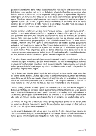5M1U3T6
que acabou virando antes do tal viaduto e acabamos numas ruas escuras onde disseram que hotel,
do jeito que a mãe queria, o mais perto era do lado do tal viaduto. Quando o pai conseguiu achar
de novo uma rua movimentada, buzinaram pra nós e ele perguntou se aqueles filhos da puta não
podiam parar um minuto.A mãe falou que ele é que devia parar duma vez e perguntar pra um
guarda. Discutiram isso uma meia hora com o carro andando mas, quando o pai parou e ela abriu
a janela e botou a cara pra fora, o guarda apitou e mandou tocar em frente, tocar em frente,
passamos de novo em frente o Hotel Paraíso e o pai xingou a mãe, São Paulo, os ônibus e o
lazarento do espelho retrovisor que entortava toda hora.
Quando passamos pela terceira vez pelo Hotel Paraíso o pai falou — quer saber duma coisa? —
e enfiou o carro no estacionamento. Depois, na portaria, o homem falou que dois quartos, do
jeito que minha mãe queria, não tinha, mas desocupavam no outro dia de manhã. Ela perguntou
mas que hotel é este que não tem nem pia nos quartos, mas meu pai falou que servia sem pia
mesmo e o homem disse que pra qualquer coisa o banheiro era no fim do corredor e muito
asseado. O homem subiu com a gente e a mãe reclamando da escada e dizendo que já estava
sentindo o cheiro nojento do banheiro. Aí o homem abriu uma porta e ela falou que o cheiro
de mofo do quarto só faltava derrubar a gente, meu pai falou para o homem desculpar que ela
era assim mesmo. Aí ela empurrou a gente pra dentro e fechou a porta, dali a pouco o pai e a
Linalva entraram com as malas, o pai abriu a janela e ficou olhando pra fora e ouvindo as buzinas
e a mãe, abrindo as malas e reclamando que ela não era vaca pra ser "assim mesmo".
O pai saiu e trouxe pastéis, empadinhas com azeitonas dentro, quibe e um leite que vinha em
saquinhos de papel. A mãe falou que pelo menos uma coisa ele tinha acertado porque assim não
precisava usar nenhum copo imundo de hotel, lavou um saquinho na pia, enxugou com uma das
toalhas que a gente tinha levado, rasgou a ponta do saquinho e me deu, e aquilo foi a grande coisa
que conheci naquele dia de viagem.
Depois de vazios eu e a Alice quisemos guardar nossos saquinhos, mas a mãe falou que só serviam
pra chamar baratas de noite. Quando o pai sentou na cama com um jornal que falava do Palmeiras,
a mãe falou que ele tinha que mandar o homem trazer logo o tal berço pra Alice, e tinha que
buscar um travesseiro pra mim no quarto da Linalva. O pai saiu parecendo que ia explodir ou
então murchar até virar um rato no chão, e a mãe ficou reclamando da falta de cabides.
Quando o berço já estava no nosso quarto e a Linalva no quarto dela, eu e a Alice de pijama já
deitando, a mãe falou pro pai fechar a janela que ia entrar pernilongo. Ele disse que se ela quisesse
morrer abafada ele ia dormir em outro quarto, mas acabou fechando a janela e dizendo que ia
sair. Ela falou que ele podia voltar bem tarde e ele falou que ia era pra um lugar onde mulher
sabe tratar um homem, ela disse que ele podia ficar lá pra sempre e ele saiu batendo a porta.
Ela acendeu um abajur no criado-mudo e falou que aquilo parecia quarto não sei do quê, tinha
até abajur cor-de-rosa. Eu perguntei quarto do quê, ela disse que eu devia era ficar quieto e
dormir que a Alice já estava no segundo sono.
No dia seguinte buzinaram não sei pra quem e eu acordei.A mãe estava sentada na cama de
casal com um mata-mosquito na mão, tão igual ao de casa que fui ver e era ele mesmo com as
marcas que eu tinha feito pra cada mosquito que matei numa tarde de castigo na despensa.
 