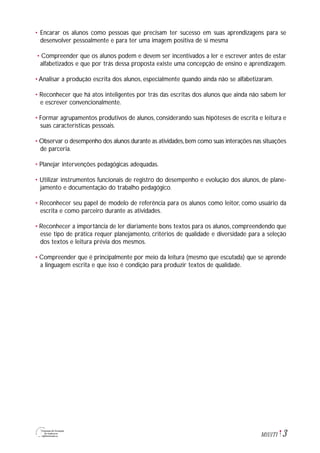 3M1U1T1
• Encarar os alunos como pessoas que precisam ter sucesso em suas aprendizagens para se
desenvolver pessoalmente e para ter uma imagem positiva de si mesma
• Compreender que os alunos podem e devem ser incentivados a ler e escrever antes de estar
alfabetizados e que por trás dessa proposta existe uma concepção de ensino e aprendizagem.
• Analisar a produção escrita dos alunos, especialmente quando ainda não se alfabetizaram.
• Reconhecer que há atos inteligentes por trás das escritas dos alunos que ainda não sabem ler
e escrever convencionalmente.
• Formar agrupamentos produtivos de alunos, considerando suas hipóteses de escrita e leitura e
suas características pessoais.
• Observar o desempenho dos alunos durante as atividades,bem como suas interações nas situações
de parceria.
• Planejar intervenções pedagógicas adequadas.
• Utilizar instrumentos funcionais de registro do desempenho e evolução dos alunos, de plane-
jamento e documentação do trabalho pedagógico.
• Reconhecer seu papel de modelo de referência para os alunos como leitor, como usuário da
escrita e como parceiro durante as atividades.
• Reconhecer a importância de ler diariamente bons textos para os alunos, compreendendo que
esse tipo de prática requer planejamento, critérios de qualidade e diversidade para a seleção
dos textos e leitura prévia dos mesmos.
• Compreender que é principalmente por meio da leitura (mesmo que escutada) que se aprende
a linguagem escrita e que isso é condição para produzir textos de qualidade.
 