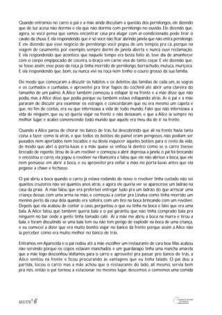 6M1U3T6
Quando entramos no carro o pai e a mãe ainda discutiam a questão dos pernilongos, ele dizendo
que de luz acesa não dormia e ela que não dormia com pernilongo no ouvido. Ele dizendo que,
agora, se você pensa que vamos encontrar casa pra alugar com ar-condicionado, pode tirar o
cavalo da chuva. E ela respondendo que é só você não ficar abrindo janela que não entra pernilongo.
E ele dizendo que esse negócio de pernilongo você pegou de uns tempos pra cá, porque na
viagem de casamento, por exemplo, sempre dormi de janela aberta e nunca ouvi reclamação.
E ela respondendo que acontece que naquele tempo era besta feito Jó, teve dia de amanhecer
com o corpo empipocado de coceira, o braço em carne viva de tanto coçar. E ele dizendo que,
se fosse assim, esse povo da roça já tinha morrido de pernilongo, borrachudo, mutuca, muriçoca.
E ela respondendo que, bom, eu nunca vivi na roça nem tenho o couro grosso da sua família.
De modo que começaram a discutir os hábitos e os defeitos das famílias de cada um, as sogras
e os cunhados e cunhadas, e aproveitei pra tirar fiapos do cochinil até abrir uma clareira do
tamanho de um palmo. A Alice também começou a esfiapar lá na frente e a mãe disse que não
podia, mas a Alice disse que podia porque eu também estava esfiapando atrás. Aí o pai e a mãe
pararam de discutir pra examinar os estragos e concordaram que eu era mesmo um capeta e
que, no fim de contas, era eu que infernizava a vida de todo mundo. Falei que não infernizava a
vida de ninguém, que eu só queria viajar na frente e não deixavam, e que a Alice ia sempre no
melhor lugar, e acabei convencendo todo mundo que aquele era meu dia de ir na frente.
Quando a Alice parou de chorar no banco de trás, fui descobrindo que ali na frente havia tanta
coisa a fazer como lá atrás, e que todos os botões do painel eram perigosos, não podiam ser
puxados nem apertados nem tocados e eu devia esquecer aqueles botões para o resto da vida,
de modo que abri o porta-luvas e a mãe quase se enfiou lá dentro como se o carro tivesse
brecado de repente, tirou de lá um revólver e começou a abrir depressa a janela, o pai foi brecando
e encostou o carro, ela jogou o revólver na ribanceira e falou que ele não abrisse a boca, que ele
nem pensasse em abrir a boca, e eu aproveitei pra enfiar a mão no porta-luvas antes que ela
pegasse a chave e fechasse.
O pai abriu a boca quando o carro já estava rodando de novo: o revólver tinha custado não sei
quantos cruzeiros não sei quantos anos atrás, e agora ele queria ver se aparecesse um ladrão na
casa da praia. A mãe falou que era preferível entregar tudo pra um ladrão do que arriscar uma
criança dessas com uma arma na mão, e começou a contar pra Linalva como tinha morrido um
menino perto da casa dela quando era solteira, com um tiro na boca brincando com um revólver.
Depois que ela acabou de contar o caso, perguntou o que eu tinha na boca e falei que era uma
bala. A Alice falou que também queria bala e o pai garantiu que não tinha comprado bala pra
ninguém no bar onde a gente tinha tomado café. Aí a mãe me abriu a boca na marra e tirou a
bala, e foram discutindo se uma bala tem ou não tem perigo de explodir na boca de uma criança,
e eu comecei a dizer que era muito bonito viajar no banco da frente porque assim a Alice não
ia perceber como era muito melhor no banco de trás.
Entramos em Aparecida e o pai rodou até a mãe escolher um restaurante de cara boa. Mas acabou
não servindo porque os copos estavam manchados e um guardanapo tinha uma mancha amarela
que a mãe logo desconfiou.Voltamos para o carro e aproveitei pra passar pro banco de trás, a
Alice sentou na frente e ficou procurando as vantagens que eu tinha falado. O pai deu a
partida, tocou o carro mas a mãe achou que o restaurante do lado, ali mesmo, servia bem
pra nós, então o pai tornou a estacionar no mesmo lugar, descemos e comemos uma comida
 