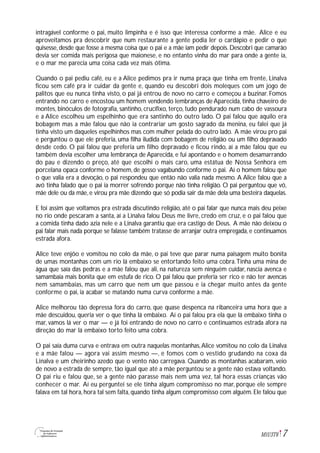 7M1U3T6
intragável conforme o pai, muito limpinha e é isso que interessa conforme a mãe. Alice e eu
aproveitamos pra descobrir que num restaurante a gente podia ler o cardápio e pedir o que
quisesse, desde que fosse a mesma coisa que o pai e a mãe iam pedir depois. Descobri que camarão
devia ser comida mais perigosa que maionese, e no entanto vinha do mar para onde a gente ia,
e o mar me parecia uma coisa cada vez mais ótima.
Quando o pai pediu café, eu e a Alice pedimos pra ir numa praça que tinha em frente, Linalva
ficou sem café pra ir cuidar da gente e, quando eu descobri dois moleques com um jogo de
palitos que eu nunca tinha visto, o pai já entrou de novo no carro e começou a buzinar. Fomos
entrando no carro e encostou um homem vendendo lembranças de Aparecida, tinha chaveiro de
montes, binóculos de fotografia, santinho, crucifixo, terço, tudo pendurado num cabo de vassoura
e a Alice escolheu um espelhinho que era santinho do outro lado. O pai falou que aquilo era
bobagem mas a mãe falou que não ia contrariar um gosto sagrado da menina, eu falei que já
tinha visto um daqueles espelhinhos mas com mulher pelada do outro lado. A mãe virou pro pai
e perguntou o que ele preferia, uma filha iludida com bobagem de religião ou um filho depravado
desde cedo. O pai falou que preferia um filho depravado e ficou rindo, aí a mãe falou que eu
também devia escolher uma lembrança de Aparecida, e fui apontando e o homem desamarrando
do pau e dizendo o preço, até que escolhi o mais caro, uma estátua de Nossa Senhora em
porcelana opaca conforme o homem, de gesso vagabundo conforme o pai. Aí o homem falou que
o que valia era a devoção, o pai respondeu que então não valia nada mesmo. A Alice falou que a
avó tinha falado que o pai ia morrer sofrendo porque não tinha religião. O pai perguntou que vó,
mãe dele ou da mãe, e virou pra mãe dizendo que só podia sair da mãe dela uma besteira daquelas.
E foi assim que voltamos pra estrada discutindo religião, até o pai falar que nunca mais deu peixe
no rio onde pescaram a santa, aí a Linalva falou Deus me livre, credo em cruz, e o pai falou que
a comida tinha dado azia nele e a Linalva garantiu que era castigo de Deus. A mãe não deixou o
pai falar mais nada porque se falasse também tratasse de arranjar outra empregada, e continuamos
estrada afora.
Alice teve enjôo e vomitou no colo da mãe, o pai teve que parar numa paisagem muito bonita
de umas montanhas com um rio lá embaixo se entortando feito uma cobra.Tinha uma mina de
água que saía das pedras e a mãe falou que ali, na natureza sem ninguém cuidar, nascia avenca e
samambaia mais bonita que em estufa de rico. O pai falou que preferia ser rico e não ter avencas
nem samambaias, mas um carro que nem um que passou e ia chegar muito antes da gente
conforme o pai, ia acabar se matando numa curva conforme a mãe.
Alice melhorou tão depressa fora do carro, que quase despenca na ribanceira uma hora que a
mãe descuidou, queria ver o que tinha lá embaixo. Aí o pai falou pra ela que lá embaixo tinha o
mar, vamos lá ver o mar — e já foi entrando de novo no carro e continuamos estrada afora na
direção do mar lá embaixo torto feito uma cobra.
O pai saía duma curva e entrava em outra naquelas montanhas,Alice vomitou no colo da Linalva
e a mãe falou — agora vai assim mesmo —, e fomos com o vestido grudando na coxa da
Linalva e um cheirinho azedo que o vento não carregava. Quando as montanhas acabaram, veio
de novo a estrada de sempre, tão igual que até a mãe perguntou se a gente não estava voltando.
O pai riu e falou que, se a gente não parasse mais nem uma vez, tal hora essas crianças vão
conhecer o mar. Aí eu perguntei se ele tinha algum compromisso no mar, porque ele sempre
falava em tal hora, hora tal sem falta, quando tinha algum compromisso com alguém. Ele falou que
 