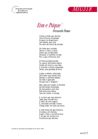 1M1U3T8
Eros e Psique *
Fernando Pessoa
Conta a lenda que dormia
Uma Princesa encantada
A quem só despertaria
Um Infante, que viria
De além do muro da estrada.
Ele tinha que, tentado,
Vencer o mal e o bem,
Antes que, já libertado,
Deixasse o caminho errado
Por o que à Princesa vem.
A Princesa Adormecida,
Se espera, dormindo espera
.
Sonha em morte a sua vida,
E orna-lhe a fronte esquecida,
Verde, uma grinalda de hera.
Longe o Infante, esforçado,
Sem saber que intuito tem,
Rompe o caminho fadado.
Ele dela é ignorado.
Ela para ele é ninguém.
Mas cada um cumpre o Destino
Ela dormindo encantada,
Ele buscando-a sem tino
Pelo processo divino
Que faz existir a estrada.
E, se bem que seja obscuro
Tudo pela estrada fora,
E falso, ele vem seguro,
E, vencendo estrada e muro
,
Chega onde em sono ela mora.
E, inda tonto do que houvera,
À cabeça, em maresia,
Ergue a mão, e encontra hera,
E vê que ele mesmo era
A princesa que dormia.
Extraído de: Obra poética, Nova Aguilar, Rio de Janeiro, 1986*
M1U3T8
 