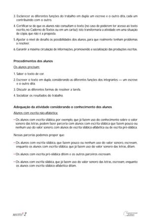2M1U3T11
3. Esclarecer as diferentes funções do trabalho em dupla: um escreve e o outro dita, cada um
contribuindo com o outro.
4. Certificar-se de que os alunos não consultam o texto (no caso de poderem ter acesso ao texto
escrito, no Caderno deTextos ou em um cartaz); isto transformaria a atividade em uma situação
de cópia, que não é a proposta.
5.Ajustar o nível de desafio às possibilidades dos alunos, para que realmente tenham problemas
a resolver.
6. Garantir a máxima circulação de informações, promovendo a socialização das produções escritas.
Procedimentos dos alunos
Os alunos precisam:
1. Saber o texto de cor.
2. Escrever o texto em dupla, considerando as diferentes funções dos integrantes — um escreve
e o outro dita.
3. Discutir as diferentes formas de resolver a tarefa.
4. Socializar os resultados do trabalho.
Adequação da atividade considerando o conhecimento dos alunos
Alunos com escrita não-alfabética:
• Os alunos com escrita silábica, por exemplo, que já fazem uso do conhecimento sobre o valor
sonoro das letras, podem fazer parceria com alunos com escrita silábica que fazem pouco ou
nenhum uso do valor sonoro, com alunos de escrita silábico-alfabética ou de escrita pré-silábica.
Nessas parcerias podemos propor que:
• Os alunos com escrita silábica, que fazem pouco ou nenhum uso do valor sonoro, escrevam,
enquanto os alunos com escrita silábica, que já fazem uso do valor sonoro das letras, ditam.
• Os alunos com escrita pré-silábica ditem e os outros parceiros escrevam.
• Os alunos com escrita silábica, que já fazem uso do valor sonoro das letras, escrevam, enquanto
os alunos com escrita silábico-alfabética ditam.
 