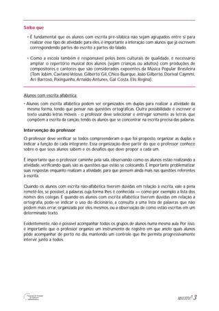 3M1U3T11
Saiba que
• É fundamental que os alunos com escrita pré-silábica não sejam agrupados entre si para
realizar esse tipo de atividade: para eles, é importante a interação com alunos que já escrevem
correspondendo partes do escrito a partes do falado.
• Como a escola também é responsável pelos bens culturais de qualidade, é necessário
ampliar o repertório musical dos alunos (sejam crianças ou adultos) com produções de
compositores e cantores que são considerados expoentes da Música Popular Brasileira
(Tom Jobim, CaetanoVeloso, Gilberto Gil, Chico Buarque, João Gilberto, Dorival Caymmi,
Ari Barroso, Pixinguinha,Arnaldo Antunes, Gal Costa, Elis Regina).
Alunos com escrita alfabética:
• Alunos com escrita alfabética podem ser organizados em duplas para realizar a atividade da
mesma forma, tendo que pensar nas questões ortográficas. Outra possibilidade é escrever o
texto usando letras móveis - o professor deve selecionar e entregar somente as letras que
compõem a escrita da canção, tendo os alunos que se concentrar na escrita precisa das palavras.
Intervenção do professor
O professor deve verificar se todos compreenderam o que foi proposto, organizar as duplas e
indicar a função de cada integrante. Essa organização deve partir do que o professor conhece
sobre o que seus alunos sabem e os desafios que deve propor a cada um.
É importante que o professor caminhe pela sala, observando como os alunos estão realizando a
atividade, verificando quais são as questões que estão se colocando. É importante problematizar
suas respostas enquanto realizam a atividade, para que pensem ainda mais nas questões referentes
à escrita.
Quando os alunos com escrita não-alfabética tiverem dúvidas em relação à escrita, vale a pena
remetê-los, se possível, a palavras cuja forma lhes é conhecida — como por exemplo a lista dos
nomes dos colegas. E quando os alunos com escrita alfabética tiverem dúvidas em relação à
ortografia, pode-se indicar o uso do dicionário, a consulta a uma lista de palavras que não
podem mais errar, organizada por eles mesmos, ou a observação de como estão escritas em um
determinado texto.
Evidentemente, não é possível acompanhar todos os grupos de alunos numa mesma aula. Por isso,
é importante que o professor organize um instrumento de registro em que anote quais alunos
pôde acompanhar de perto no dia, mantendo um controle que lhe permita progressivamente
intervir junto a todos.
 