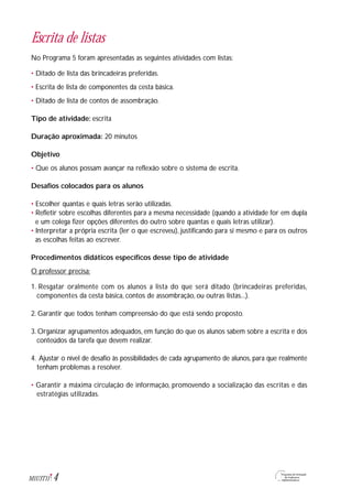 4M1U3T11
Escrita de listas
No Programa 5 foram apresentadas as seguintes atividades com listas:
• Ditado de lista das brincadeiras preferidas.
• Escrita de lista de componentes da cesta básica.
• Ditado de lista de contos de assombração.
Tipo de atividade: escrita
Duração aproximada: 20 minutos
Objetivo
• Que os alunos possam avançar na reflexão sobre o sistema de escrita.
Desafios colocados para os alunos
• Escolher quantas e quais letras serão utilizadas.
• Refletir sobre escolhas diferentes para a mesma necessidade (quando a atividade for em dupla
e um colega fizer opções diferentes do outro sobre quantas e quais letras utilizar).
• Interpretar a própria escrita (ler o que escreveu), justificando para si mesmo e para os outros
as escolhas feitas ao escrever.
Procedimentos didáticos específicos desse tipo de atividade
O professor precisa:
1. Resgatar oralmente com os alunos a lista do que será ditado (brincadeiras preferidas,
componentes da cesta básica, contos de assombração, ou outras listas...).
2. Garantir que todos tenham compreensão do que está sendo proposto.
3. Organizar agrupamentos adequados, em função do que os alunos sabem sobre a escrita e dos
conteúdos da tarefa que devem realizar.
4. Ajustar o nível de desafio às possibilidades de cada agrupamento de alunos, para que realmente
tenham problemas a resolver.
• Garantir a máxima circulação de informação, promovendo a socialização das escritas e das
estratégias utilizadas.
 