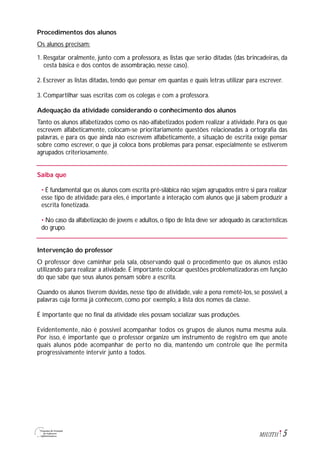 5M1U3T11
Procedimentos dos alunos
Os alunos precisam:
1. Resgatar oralmente, junto com a professora, as listas que serão ditadas (das brincadeiras, da
cesta básica e dos contos de assombração, nesse caso).
2. Escrever as listas ditadas, tendo que pensar em quantas e quais letras utilizar para escrever.
3. Compartilhar suas escritas com os colegas e com a professora.
Adequação da atividade considerando o conhecimento dos alunos
Tanto os alunos alfabetizados como os não-alfabetizados podem realizar a atividade. Para os que
escrevem alfabeticamente, colocam-se prioritariamente questões relacionadas à ortografia das
palavras, e para os que ainda não escrevem alfabeticamente, a situação de escrita exige pensar
sobre como escrever, o que já coloca bons problemas para pensar, especialmente se estiverem
agrupados criteriosamente.
Saiba que
• É fundamental que os alunos com escrita pré-silábica não sejam agrupados entre si para realizar
esse tipo de atividade: para eles, é importante a interação com alunos que já sabem produzir a
escrita fonetizada.
• No caso da alfabetização de jovens e adultos, o tipo de lista deve ser adequado às características
do grupo.
Intervenção do professor
O professor deve caminhar pela sala, observando qual o procedimento que os alunos estão
utilizando para realizar a atividade. É importante colocar questões problematizadoras em função
do que sabe que seus alunos pensam sobre a escrita.
Quando os alunos tiverem dúvidas, nesse tipo de atividade, vale a pena remetê-los, se possível, a
palavras cuja forma já conhecem, como por exemplo, a lista dos nomes da classe.
É importante que no final da atividade eles possam socializar suas produções.
Evidentemente, não é possível acompanhar todos os grupos de alunos numa mesma aula.
Por isso, é importante que o professor organize um instrumento de registro em que anote
quais alunos pôde acompanhar de perto no dia, mantendo um controle que lhe permita
progressivamente intervir junto a todos.
 