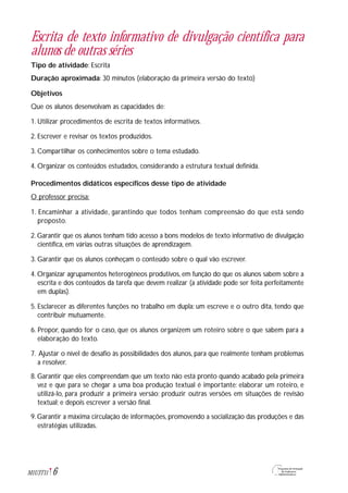 6M1U3T11
Escrita de texto informativo de divulgação científica para
alunos de outras séries
Tipo de atividade: Escrita
Duração aproximada: 30 minutos (elaboração da primeira versão do texto)
Objetivos
Que os alunos desenvolvam as capacidades de:
1. Utilizar procedimentos de escrita de textos informativos.
2. Escrever e revisar os textos produzidos.
3. Compartilhar os conhecimentos sobre o tema estudado.
4. Organizar os conteúdos estudados, considerando a estrutura textual definida.
Procedimentos didáticos específicos desse tipo de atividade
O professor precisa:
1. Encaminhar a atividade, garantindo que todos tenham compreensão do que está sendo
proposto.
2. Garantir que os alunos tenham tido acesso a bons modelos de texto informativo de divulgação
científica, em várias outras situações de aprendizagem.
3. Garantir que os alunos conheçam o conteúdo sobre o qual vão escrever.
4. Organizar agrupamentos heterogêneos produtivos, em função do que os alunos sabem sobre a
escrita e dos conteúdos da tarefa que devem realizar (a atividade pode ser feita perfeitamente
em duplas).
5. Esclarecer as diferentes funções no trabalho em dupla: um escreve e o outro dita, tendo que
contribuir mutuamente.
6. Propor, quando for o caso, que os alunos organizem um roteiro sobre o que sabem para a
elaboração do texto.
7. Ajustar o nível de desafio às possibilidades dos alunos, para que realmente tenham problemas
a resolver.
8. Garantir que eles compreendam que um texto não está pronto quando acabado pela primeira
vez e que para se chegar a uma boa produção textual é importante: elaborar um roteiro, e
utilizá-lo, para produzir a primeira versão; produzir outras versões em situações de revisão
textual; e depois escrever a versão final.
9. Garantir a máxima circulação de informações, promovendo a socialização das produções e das
estratégias utilizadas.
 