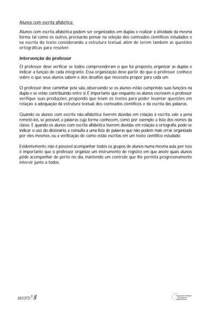 8M1U3T11
Alunos com escrita alfabética:
Alunos com escrita alfabética podem ser organizados em duplas e realizar a atividade da mesma
forma; tal como os outros, precisarão pensar na seleção dos conteúdos científicos estudados e
na escrita do texto considerando a estrutura textual, além de terem também as questões
ortográficas para resolver.
Intervenção do professor
O professor deve verificar se todos compreenderam o que foi proposto, organizar as duplas e
indicar a função de cada integrante. Essa organização deve partir do que o professor conhece
sobre o que seus alunos sabem e dos desafios que necessita propor para cada um.
O professor deve caminhar pela sala, observando se os alunos estão cumprindo suas funções na
dupla e se estão contribuindo entre si. É importante que enquanto os alunos escrevem o professor
verifique suas produções, propondo que leiam os textos para poder levantar questões em
relação à adequação da estrutura textual, dos conteúdos científicos e da escrita das palavras.
Quando os alunos com escrita não-alfabética tiverem dúvidas em relação à escrita, vale a pena
remetê-los, se possível, a palavras cuja forma conhecem, como por exemplo a lista dos nomes da
classe. E quando os alunos com escrita alfabética tiverem dúvidas em relação à ortografia, pode-se
indicar o uso do dicionário, a consulta a uma lista de palavras que não podem mais errar, organizada
por eles mesmos, ou a verificação de como estão escritas em um texto científico estudado.
Evidentemente,não é possível acompanhar todos os grupos de alunos numa mesma aula,por isso
é importante que o professor organize um instrumento de registro em que anote quais alunos
pôde acompanhar de perto no dia, mantendo um controle que lhe permita progressivamente
intervir junto a todos.
 