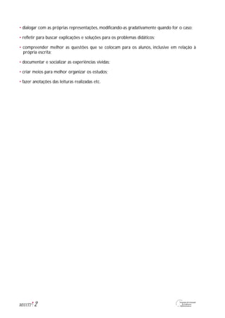• dialogar com as próprias representações, modificando-as gradativamente quando for o caso;
• refletir para buscar explicações e soluções para os problemas didáticos;
• compreender melhor as questões que se colocam para os alunos, inclusive em relação à
própria escrita;
• documentar e socializar as experiências vividas;
• criar meios para melhor organizar os estudos;
• fazer anotações das leituras realizadas etc.
2M1U1T2
 