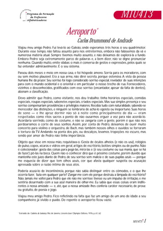 1M1U4T3
Aeroporto*
Carlos Drummond de Andrade
Viajou meu amigo Pedro. Fui levá-lo ao Galeão, onde esperamos três horas o seu quadrimotor.
Durante esse tempo, não faltou assunto para nos entretermos, embora não falássemos da vã e
numerosa matéria atual. Sempre tivemos muito assunto, e não deixamos de explorá-la a fundo.
Embora Pedro seja extremamente parco de palavras e, a bem dizer, não se digne pronunciar
nenhuma. Quando muito, emite sílabas; o mais é conversa de gestos e expressões, pelos quais se
faz entender admiravelmente. É o seu sistema.
Passou dois meses e meio em nossa casa, e foi hóspede ameno. Sorria para os moradores, com
ou sem motivo plausível. Era a sua arma, não direi secreta, porque ostensiva.A vista da pessoa
humana lhe dá prazer. Seu sorriso foi logo considerado sorriso especial, revelador de suas intenções
para com o mundo ocidental e o oriental e em particular o nosso trecho de rua. Fornecedores,
vizinhos e desconhecidos, gratificados com esse sorriso (encantador, apesar da falta de dentes),
abonam a classificação.
Devo admitir que Pedro, como visitante, nos deu trabalho: tinha horários especiais, comidas
especiais, roupas especiais, sabonetes especiais, criados especiais. Mas sua simples presença e seu
sorriso compensariam providências e privilégios maiores.Recebia tudo com naturalidade,sabendo-se
merecedor das distinções, e ninguém se lembraria de achá-lo egoísta ou inoportuno. Suas horas
de sono — e lhe apraz dormir não só à noite como principalmente de dia — eram
respeitadas como ritos sacros a ponto de não ousarmos erguer a voz para não acordá-lo.
Acordaria sorrindo, como de costume, e não se zangaria com a gente, porém é que não nos
perdoaríamos o corte de seus sonhos. Assim, por conta de Pedro, deixamos de ouvir muito
concerto para violino e orquestra, de Bach, mas também nossos olhos e ouvidos se forraram
à tortura da TV. Andando na ponta dos pés, ou descalços, levamos tropeções no escuro, mas
sendo por amor de Pedro não tinha importância.
Objeto que visse em nossa mão, requisitava-o. Gosta de óculos alheios (e não os usa), relógios
de pulso, copos, xícaras e vidros em geral, artigos de escritório, botões simples ou de punho. Não
é colecionador; gosta das coisas para pegá-las, mirá-las e (é seu costume ou sua mania, que se há
de fazer) pô-las na boca. Quem não o conhecer dirá que é péssimo costume, porém duvido que
mantenha este juízo diante de Pedro, de seu sorriso sem malícia e de suas pupilas azuis — porque
me esquecia de dizer que tem olhos azuis, cor que afasta qualquer suspeita ou acusação
apressada sobre a razão íntima de seus atos.
Poderia acusá-lo de incontinência, porque não sabia distinguir entre os cômodos, e o que lhe
ocorria fazer, fazia em qualquer parte? Zangar-me com ele porque destruiu a lâmpada do escritório?
Não. Jamais me voltei para Pedro que ele não me sorrisse; tivesse eu um impulso de irritação, e me
sentiria desarmado com a sua azul maneira de olhar-me. Eu sabia que essas coisas eram indife-
rentes à nossa amizade — e, até, que a nossa amizade lhes conferia caráter necessário, de prova;
ou gratuito, de poesia e jogo.
Viajou meu amigo Pedro. Fico refletindo na falta que faz um amigo de um ano de idade a seu
companheiro já vivido e puído. De repente o aeroporto ficou vazio.
Extraído de: Cadeira de balanço, Rio de Janeiro, Livraria José Olympio Editora, 1976, p. 61, 62.*
M1U4T3
 