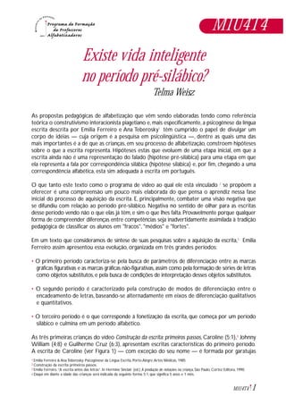 1M1U4T4
Existe vida inteligente
no período pré-silábico?
Telma Weisz
As propostas pedagógicas de alfabetização que vêm sendo elaboradas tendo como referência
teórica o construtivismo interacionista piagetiano e, mais especificamente, a psicogênese da língua
escrita descrita por Emilia Ferreiro e Ana Teberosky1
têm cumprido o papel de divulgar um
corpo de idéias — cuja origem é a pesquisa em psicolingüística —, dentre as quais uma das
mais importantes é a de que as crianças, em seu processo de alfabetização, constroem hipóteses
sobre o que a escrita representa. Hipóteses estas que evoluem de uma etapa inicial, em que a
escrita ainda não é uma representação do falado (hipótese pré-silábica) para uma etapa em que
ela representa a fala por correspondência silábica (hipótese silábica) e, por fim, chegando a uma
correspondência alfabética, esta sim adequada à escrita em português.
O que tanto este texto como o programa de vídeo ao qual ele está vinculado 2
se propõem a
oferecer é uma compreensão um pouco mais elaborada do que pensa o aprendiz nessa fase
inicial do processo de aquisição da escrita. E, principalmente, combater uma visão negativa que
se difundiu com relação ao período pré-silábico. Negativa no sentido de olhar para as escritas
desse período vendo não o que elas já têm, e sim o que lhes falta. Provavelmente porque qualquer
forma de compreender diferenças entre competências seja inadvertidamente assimilada à tradição
pedagógica de classificar os alunos em "fracos", "médios" e "fortes".
Em um texto que consideramos de síntese de suas pesquisas sobre a aquisição da escrita,3
Emilia
Ferreiro assim apresentou essa evolução, organizada em três grandes períodos:
• O primeiro período caracteriza-se pela busca de parâmetros de diferenciação entre as marcas
gráficas figurativas e as marcas gráficas não-figurativas,assim como pela formação de séries de letras
como objetos substitutos, e pela busca de condições de interpretação desses objetos substitutos.
• O segundo período é caracterizado pela construção de modos de diferenciação entre o
encadeamento de letras, baseando-se alternadamente em eixos de diferenciação qualitativos
e quantitativos.
• O terceiro período é o que corresponde à fonetização da escrita, que começa por um período
silábico e culmina em um período alfabético.
As três primeiras crianças do vídeo Construção da escrita: primeiros passos, Caroline (5;1),4
Johnny
William (4;8) e Guilherme Cruz (6;3), apresentam escritas características do primeiro período.
A escrita de Caroline (ver Figura 1) — com exceção do seu nome — é formada por garatujas
Emilia Ferreira & Ana Teberosky: Psicogênese da Língua Escrita, Porto Alegre,Artes Médicas, 1985
Construção da escrita: primeiros passos.
Emília Ferreiro.“A escrita antes das letras”. In Hermine Sinclair (ed.) A produção de notações na criança, São Paulo, Cortez Editora, 1990.
Daqui em diante a idade das crianças será indicada da seguinte forma: 5;1, que significa 5 anos e 1 mês.
1
2
3
4
M1U4T4
 