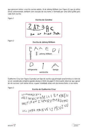 que parecem imitar a escrita cursiva adulta. A de Johnny William (ver Figura 2), que já utiliza
letras convencionais, também com exceção do seu nome, é formada por uma única grafia para
cada item escrito.
Figura 1
Figura 2
Guilherme Cruz (ver Figura 3) produz um tipo de escrita cuja principal característica é o fato de
só ser considerada completa quando alcança o limite do papel. É interessante observar que, apesar
de ele escrever com tantas letras, a quase totalidade delas vem da mesma fonte: o seu nome.
Figura 3
2M1U4T4
Escrita de Caroline
Escrita de Johnny William
Escrita de Guilherme Cruz
brigadeiro
bolo
Johnny William
refrigerante bexiga
sanduíche
 