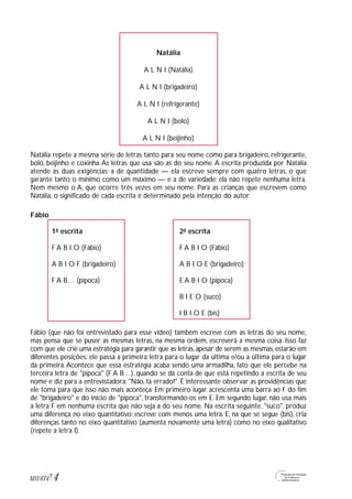 Natália
A L N I (Natália)
A L N I (brigadeiro)
A L N I (refrigerante)
A L N I (bolo)
A L N I (beijinho)
Natália repete a mesma série de letras tanto para seu nome como para brigadeiro, refrigerante,
bolo, beijinho e coxinha.As letras que usa são as do seu nome.A escrita produzida por Natalia
atende às duas exigências: a de quantidade — ela escreve sempre com quatro letras, o que
garante tanto o mínimo como um máximo — e a de variedade: ela não repete nenhuma letra.
Nem mesmo o A, que ocorre três vezes em seu nome. Para as crianças que escrevem como
Natália, o significado de cada escrita é determinado pela intenção do autor.
Fábio
1ª escrita 2ª escrita
F A B I O (Fábio) F A B I O (Fábio)
A B I O F (brigadeiro) A B I O E (brigadeiro)
F A B… (pipoca) E A B I O (pipoca)
B I E O (suco)
I B I O E (bis)
Fábio (que não foi entrevistado para esse vídeo) também escreve com as letras do seu nome,
mas pensa que se puser as mesmas letras, na mesma ordem, escreverá a mesma coisa. Isso faz
com que ele crie uma estratégia para garantir que as letras,apesar de serem as mesmas,estarão em
diferentes posições: ele passa a primeira letra para o lugar da última e/ou a última para o lugar
da primeira.Acontece que essa estratégia acaba sendo uma armadilha, fato que ele percebe na
terceira letra de "pipoca" (F A B…), quando se dá conta de que está repetindo a escrita de seu
nome e diz para a entrevistadora: "Não, tá errado!". É interessante observar as providências que
ele toma para que isso não mais aconteça. Em primeiro lugar acrescenta uma barra ao F do fim
de "brigadeiro" e do início de "pipoca", transformando-os em E. Em segundo lugar, não usa mais
a letra F em nenhuma escrita que não seja a do seu nome. Na escrita seguinte, "suco", produz
uma diferença no eixo quantitativo: escreve com menos uma letra. E, na que se segue (bis), cria
diferenças tanto no eixo quantitativo (aumenta novamente uma letra) como no eixo qualitativo
(repete a letra I).
4M1U4T4
 