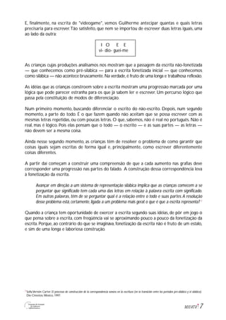 7M1U4T4
E, finalmente, na escrita de "videogame", vemos Guilherme antecipar quantas e quais letras
precisaria para escrever.Tão satisfeito, que nem se importou de escrever duas letras iguais, uma
ao lado da outra:
I O E E
vi- dio- guei-me
As crianças cujas produções analisamos nos mostram que a passagem da escrita não-fonetizada
— que conhecemos como pré-silábica — para a escrita fonetizada inicial — que conhecemos
como silábica — não acontece bruscamente.Na verdade,é fruto de uma longa e trabalhosa reflexão.
As idéias que as crianças constroem sobre a escrita mostram uma progressão marcada por uma
lógica que pode parecer estranha para os que já sabem ler e escrever. Um percurso lógico que
passa pela constituição de modos de diferenciação.
Num primeiro momento, buscando diferenciar o escrito do não-escrito. Depois, num segundo
momento, a parte do todo. É o que fazem quando não aceitam que se possa escrever com as
mesmas letras repetidas, ou com poucas letras. O que, sabemos, não é real no português. Não é
real, mas é lógico. Pois elas pensam que o todo — o escrito — e as suas partes — as letras —
não devem ser a mesma coisa.
Ainda nesse segundo momento, as crianças têm de resolver o problema de como garantir que
coisas iguais sejam escritas de forma igual e, principalmente, como escrever diferentemente
coisas diferentes.
A partir daí começam a construir uma compreensão de que a cada aumento nas grafias deve
corresponder uma progressão nas partes do falado. A construção dessa correspondência leva
à fonetização da escrita.
Avançar em direção a um sistema de representação silábica implica que as crianças comecem a se
perguntar que significado tem cada uma das letras em relação à palavra escrita com significado.
Em outras palavras, têm de se perguntar qual é a relação entre o todo e suas partes.A resolução
desse problema está, certamente, ligada a um problema mais geral: o que é que a escrita representa? 7
Quando a criança tem oportunidade de exercer a escrita segundo suas idéias, de pôr em jogo o
que pensa sobre a escrita, com freqüência vai se aproximando pouco a pouco da fonetização da
escrita. Porque, ao contrário do que se imaginava, fonetização da escrita não é fruto de um estalo,
e sim de uma longa e laboriosa construção.
SofiaVernón Carter. El processo de construcción de la correspondencia sonora en la escritura (en la transición entre los periodos pré-silábico y el silábico).
Die-Cinestov, México, 1997.
7
 