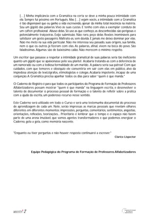 […] Minha implicância com a Gramática na certa se deve a minha pouca intimidade com
ela. Sempre fui péssimo em Português. Mas […] vejam vocês, a intimidade com a Gramática
é tão dispensável que eu ganho a vida escrevendo, apesar da minha total inocência na matéria.
Sou um gigolô das palavras.Vivo às suas custas. E tenho com elas a exemplar conduta de
um cáften profissional. Abuso delas. Só uso as que conheço, as desconhecidas são perigosas e
potencialmente traiçoeiras. Exijo submissão. Não raro, peço delas flexões inomináveis para
satisfazer um gosto passageiro. Maltrato-as, sem dúvida. E jamais me deixo dominar por elas.
Não me meto na sua vida particular. Não me interessa seu passado, suas origens, sua família,
nem o que os outros já fizeram com elas. As palavras, afinal, vivem na boca do povo. São
faladíssimas.Algumas são de baixíssimo calão. Não merecem o mínimo respeito.
Um escritor que passasse a respeitar a intimidade gramatical de suas palavras seria tão ineficiente
quanto um gigolô que se apaixonasse pelo seu plantel. Acabaria tratando-as com a deferência de
um namorado ou com a tediosa formalidade de um marido. A palavra seria sua patroa! Com que
cuidados, com que temores e obséquio ele consentiria em sair com elas em público, alvo da
impiedosa atenção de lexicógrafos, etimologistas e colegas.Acabaria impotente, incapaz de uma
conjunção.A Gramática precisa apanhar todos os dias para saber “quem é que manda."
O Caderno de Registro é para que todos os participantes do Programa de Formação de Professores
Alfabetizadores possam mostrar "quem é que manda" na linguagem escrita, e desenvolver o
talento de documentar o processo pessoal de formação e o talento de refletir sobre a prática
com a ajuda da escrita, um poderoso recurso nesse sentido.
Este Caderno será utilizado em todo o Curso e será uma testemunha documental do processo
de aprendizagem de cada um. Nele, serão impressas as marcas pessoais que revelam olhares
diferentes em diferentes momentos: impressões, perguntas, comentários, sentimentos, angústias,
orientações, reflexões, teorizações... Prioritário é lembrar que o tempo e o espaço não fazem
parte de uma arena imutável, que somos agentes transformadores e que podemos energizar o
Caderno, gota a gota, como memória nascente.
"Enquanto eu tiver perguntas e não houver resposta continuarei a escrever."
Clarice Lispector
Equipe Pedagógica do Programa de Formação de Professores Alfabetizadores
2M1U1T3
 