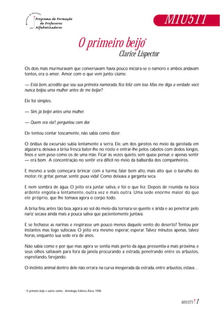 1M1U5T1
O primeiro beijo*
Clarice Lispector
Os dois mais murmuravam que conversavam: havia pouco iniciara-se o namoro e ambos andavam
tontos, era o amor. Amor com o que vem junto: ciúme.
— Está bem, acredito que sou sua primeira namorada, fico feliz com isso. Mas me diga a verdade: você
nunca beijou uma mulher antes de me beijar?
Ele foi simples:
— Sim, já beijei antes uma mulher.
— Quem era ela?, perguntou com dor.
Ele tentou contar toscamente, não sabia como dizer.
O ônibus da excursão subia lentamente a serra. Ele, um dos garotos no meio da garotada em
algazarra, deixava a brisa fresca bater-lhe no rosto e entrar-lhe pelos cabelos com dedos longos,
finos e sem peso como os de uma mãe. Ficar às vezes quieto, sem quase pensar, e apenas sentir
— era bom. A concentração no sentir era difícil no meio da balbúrdia dos companheiros.
E mesmo a sede começara: brincar com a turma, falar bem alto, mais alto que o barulho do
motor, rir, gritar, pensar, sentir, puxa vida! Como deixava a garganta seca.
E nem sombra de água. O jeito era juntar saliva, e foi o que fez. Depois de reunida na boca
ardente engolia-a lentamente, outra vez e mais outra. Uma sede enorme maior do que
ele próprio, que lhe tomava agora o corpo todo.
A brisa fina, antes tão boa, agora ao sol do meio-dia tornara-se quente e árida e ao penetrar pelo
nariz secava ainda mais a pouca saliva que pacientemente juntava.
E se fechasse as narinas e respirasse um pouco menos daquele vento do deserto? Tentou por
instantes mas logo sufocava. O jeito era mesmo esperar, esperar.Talvez minutos apenas, talvez
horas, enquanto sua sede era de anos.
Não sabia como e por que mas agora se sentia mais perto da água, pressentia-a mais próxima, e
seus olhos saltavam para fora da janela procurando a estrada, penetrando entre os arbustos,
espreitando, farejando.
O instinto animal dentro dele não errara: na curva inesperada da estrada, entre arbustos, estava…
O primeiro beijo e outros contos - Antologia, Editora Ática, 1998.*
M1U5T1
 