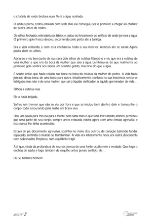 2M1U5T1
o chafariz de onde brotava num filete a água sonhada.
O ônibus parou, todos estavam com sede mas ele conseguiu ser o primeiro a chegar ao chafariz
de pedra, antes de todos.
De olhos fechados entreabriu os lábios e colou-os ferozmente ao orifício de onde jorrava a água.
O primeiro gole fresco desceu, escorrendo pelo peito até a barriga.
Era a vida voltando, e com esta encharcou todo o seu interior arenoso até se saciar. Agora
podia abrir os olhos.
Abriu-os e viu bem junto de sua cara dois olhos de estátua fitando-o e viu que era a estátua de
uma mulher e que era da boca da mulher que saía a água. Lembrou-se de que realmente ao
primeiro gole sentira nos lábios um contato gélido, mais frio do que a água.
E soube então que havia colado sua boca na boca da estátua da mulher de pedra. A vida havia
jorrado dessa boca, de uma boca para outra. Intuitivamente, confuso na sua inocência, sentia-se
intrigado: mas não é de uma mulher que sai o líquido vivificador, o líquido germinador de vida…
Olhou a estátua nua.
Ele a havia beijado.
Sofreu um tremor que não se via por fora e que se iniciou bem dentro dele e tomou-lhe o
corpo todo estourando pelo rosto em brasa viva.
Deu um passo para trás ou para a frente, nem sabia mais o que fazia. Perturbado, atônito, percebeu
que uma parte do seu corpo, sempre antes relaxada, estava agora com uma tensão agressiva, e
isso nunca lhe tinha acontecido.
Estava de pé, docemente agressivo, sozinho no meio dos outros, de coração batendo fundo,
espaçado, sentindo o mundo se transformar. A vida era inteiramente nova, era outra, descoberta
com sobressalto. Perplexo, num equilíbrio frágil.
Até que, vinda da profundeza de seu ser, jorrou de uma fonte oculta nele a verdade. Que logo o
encheu de susto e logo também de orgulho antes jamais sentido: ele…
Ele se tornara homem.
 