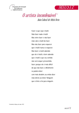 1M1U5T2
Extraido de: Museu de tudo, 1975*
O artista inconfessável *
João Cabral de Melo Neto
Fazer o que seja é inútil.
Não fazer nada é inútil.
Mas entre fazer e não fazer
mais vale o inútil do fazer.
Mas não, fazer para esquecer
que é inútil: nunca o esquecer.
Mas fazer o inútil sabendo
que ele é inútil, e bem sabendo
que é inútil e que seu sentido
não será sequer pressentido,
fazer: porque ele é mais difícil
do que não fazer, e dificilmente
se poderá dizer
com mais desdém, ou então dizer
mais direto ao leitor Ninguém
que o feito o foi para ninguém.
M1U5T2
 
