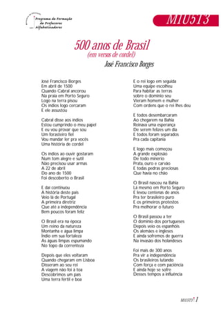 José Francisco Borges
Em abril de 1500
Quando Cabral ancorou
Na praia em Porto Seguro
Logo na terra pisou
Os índios logo cercaram
E ele assustou
Cabral disse aos índios
Estou cumprindo o meu papel
E eu vou provar que sou
Um forasteiro fiel
Vou mandar ler pra vocês
Uma história de cordel
Os índios ao ouvir gostaram
Num tom alegre e sutil
Não precisou usar armas
A 22 de abril
Do ano de 1500
Foi descoberto o Brasil
E daí continuou
A história deste país
Veio lá de Portugal
A primeira diretriz
Que até a independência
Bem poucos foram feliz
O Brasil era na época
Um reino da natureza
Montanha e água limpa
Índio em sua fortaleza
As águas limpas espumando
No topo da correnteza
Depois que eles voltaram
Quando chegaram em Lisboa
Disseram ao seu rei
A viagem não foi à toa
Descobrimos um país
Uma terra fértil e boa
E o rei logo em seguida
Uma equipe escolheu
Para habitar as terras
sobre o domínio seu
Vieram homem e mulher
Com ordens que o rei lhes deu
E todos desembarcaram
Ao chegarem na Bahia
Reinava uma esperança
De serem felizes um dia
E todos foram separados
Pra cada capitania
E logo mais começou
A grande explosão
De todo minério
Prata, ouro e carvão
E todas pedras preciosas
Que havia no chão
O Brasil nasceu na Bahia
Lá mesmo em Porto Seguro
E levou centenas de anos
Pra ter brasileiro puro
E os primeiros protestos
Pra melhorar o futuro
O Brasil passou a ter
O domínio dos portugueses
Depois veio os espanhóis
Os alemães e ingleses
E ainda sofremos de guerra
Na invasão dos holandeses
Foi mais de 300 anos
Pra vir a independência
Os brasileiros lutando
Com força e com paciência
E ainda hoje se sofre
Desses tempos a influência
1M1U5T3
500 anos de Brasil
(em versos de cordel)
José Francisco Borges
M1U5T3
 