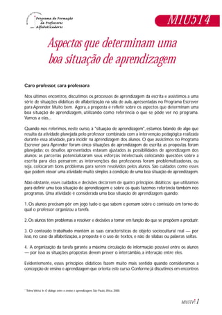 1M1U5T4
Aspectos que determinam uma
boa situação de aprendizagem
Caro professor, cara professora
Nos últimos encontros, discutimos os processos de aprendizagem da escrita e assistimos a uma
série de situações didáticas de alfabetização na sala de aula, apresentadas no Programa Escrever
para Aprender. Muito bem. Agora, a proposta é refletir sobre os aspectos que determinam uma
boa situação de aprendizagem, utilizando como referência o que se pôde ver no programa.
Vamos a elas...
Quando nos referimos, neste curso, à "situação de aprendizagem", estamos falando de algo que
resulta da atividade planejada pelo professor combinada com a intervenção pedagógica realizada
durante essa atividade, para incidir na aprendizagem dos alunos. O que assistimos no Programa
Escrever para Aprender foram cinco situações de aprendizagem de escrita: as propostas foram
planejadas; os desafios apresentados estavam ajustados às possibilidades de aprendizagem dos
alunos; as parcerias potencializaram seus esforços intelectuais colocando questões sobre a
escrita para eles pensarem; as intervenções das professoras foram problematizadoras, ou
seja, colocaram bons problemas para serem resolvidos pelos alunos. São cuidados como esses
que podem elevar uma atividade muito simples à condição de uma boa situação de aprendizagem.
Não obstante, esses cuidados e decisões decorrem de quatro princípios didáticos*
que utilizamos
para definir uma boa situação de aprendizagem e sobre os quais fazemos referência também nos
programas. Uma atividade é considerada uma boa situação de aprendizagem quando:
1. Os alunos precisam pôr em jogo tudo o que sabem e pensam sobre o conteúdo em torno do
qual o professor organizou a tarefa.
2. Os alunos têm problemas a resolver e decisões a tomar em função do que se propõem a produzir.
3. O conteúdo trabalhado mantém as suas características de objeto sociocultural real — por
isso, no caso da alfabetização, a proposta é o uso de textos, e não de sílabas ou palavras soltas.
4. A organização da tarefa garante a máxima circulação de informação possível entre os alunos
— por isso as situações propostas devem prever o intercâmbio, a interação entre eles.
Evidentemente, esses princípios didáticos fazem muito mais sentido quando consideramos a
concepção de ensino e aprendizagem que orienta este curso.Conforme já discutimos em encontros
M1U5T4
Telma Weisz In O diálogo entre o ensino e aprendizagem, São Paulo, Ática, 2000.*
 