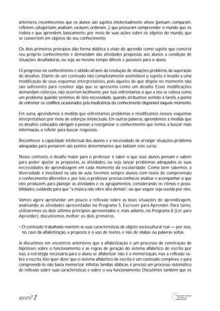 anteriores, reconhecemos que os alunos são sujeitos intelectualmente ativos (pensam, comparam,
refletem, categorizam, analisam, excluem, ordenam...), que procuram compreender o mundo que os
rodeia e que aprendem, basicamente, por meio de suas ações sobre os objetos do mundo, que
se convertem em objetos do seu conhecimento.
Os dois primeiros princípios dão forma didática à visão do aprendiz como sujeito que constrói
seu próprio conhecimento e demandam das atividades propostas aos alunos a condição de
situações desafiadoras, ou seja, ao mesmo tempo difíceis e possíveis para o aluno.
O progresso no conhecimento é obtido através da resolução de situações-problema, da superação
de desafios. Diante de um conteúdo não completamente assimilável o sujeito é levado a uma
modificação de seus esquemas interpretativos, pois aqueles de que dispõe no momento não
são suficientes para resolver algo que se apresenta como um desafio. Essas modificações
demandam esforços, não ocorrem facilmente, por isso enfrentamos o que a nós se coloca como
um problema quando sentimos de fato necessidade, quando atribuímos sentido à tarefa, a ponto
de enfrentar os conflitos ocasionados pela insuficiência do conhecimento disponível naquele momento.
Em suma, aprendemos à medida que enfrentamos problemas e modificamos nossos esquemas
interpretativos por meio de esforços intelectuais. Em outras palavras, aprendemos à medida que
os desafios colocados obrigam a pensar, a reorganizar o conhecimento que temos, a buscar mais
informação, a refletir para buscar respostas.
Reconhecer a capacidade intelectual dos alunos e a necessidade de arranjar situações-problema
adequadas para pensarem são pontos determinantes que balizam este curso.
Nesse contexto, o desafio maior para o professor é saber o que seus alunos pensam e sabem
para poder ajustar as propostas, as atividades, ou seja, lançar problemas adequados às suas
necessidades de aprendizagem em cada momento da escolaridade. Como bem sabemos, a
diversidade é inevitável na sala de aula: teremos sempre alunos com níveis de compreensão
e conhecimento diferentes e,por isso,o professor precisa conhecer,analisar e acompanhar o que
eles produzem, para planejar as atividades e os agrupamentos, considerando os ritmos e possi-
bilidades,cuidando para que "a música não vibre alto demais",ou que sequer seja ouvida por eles.
Vamos agora aprofundar um pouco a reflexão sobre as boas situações de aprendizagem,
analisando as atividades apresentadas no Programa 5, Escrever para Aprender. Para tanto,
utilizaremos os dois últimos princípios apresentados e, mais adiante, no Programa 8 (Ler para
Aprender), discutiremos melhor os dois primeiros.
• O conteúdo trabalhado mantém as suas características de objeto sociocultural real — por isso,
no caso da alfabetização, a proposta é o uso de textos, e não de sílabas ou palavras soltas.
Já discutimos em encontros anteriores que a alfabetização é um processo de construção de
hipóteses sobre o funcionamento e as regras de geração do sistema alfabético de escrita; por
isso, a estratégia necessária para o aluno se alfabetizar não é a memorização, mas a reflexão so-
bre a escrita. Isto quer dizer que o sistema alfabético de escrita é um conteúdo complexo, e para
compreendê-lo não basta memorizar infinitas famílias silábicas, é preciso um processo sistemático
de reflexão sobre suas características e sobre o seu funcionamento. Discutimos também que os
2M1U5T4
 