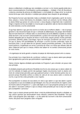 3M1U5T4
alunos se alfabetizam à medida que são convidados a escrever e a ler, mesmo quando ainda não o
fazem convencionalmente (Contribuições à prática pedagógica — Unidade 3, Parte II). Reconhecer
a natureza conceitual do processo de alfabetização e a necessidade de a língua entrar na escola da
mesma forma que existe vida afora é condição para planejar boas situações de aprendizagem.
No Programa Escrever para Aprender, todas as atividades foram organizadas a partir de textos:
listas, canções e textos informativos. As atividades criaram um contexto real de reflexão, afinal
os alunos tinham que pensar em como escrever e, nessa situação, o importante não é exatamente
chegar à resposta correta,mas ampliar os recursos para se aproximar cada vez mais da compreensão
de como funciona a escrita convencional.
O que hoje sabemos é que, para isso ocorrer, os textos são os melhores aliados — não só porque
garantem a não descaracterização do que é conteúdo da alfabetização, mas porque determinados
tipos de texto favorecem a reflexão sobre as características da escrita alfabética. Quando as crianças
ainda não lêem e não escrevem convencionalmente, a prática tem mostrado que alguns textos são
bastante adequados para as situações de leitura e escrita: listas, canções, poesias, receitas, parlendas,
provérbios, adivinhas, piadas, trava-língua, regras de instrução. Geralmente são textos curtos,
em que os alunos têm possibilidades de antecipar o escrito (receitas conhecidas, regras de
instruções, listas...), ou que sabem de cor (poesias, canções, provérbios, parlendas...). No caso dos
textos poéticos, a organização em versos, a presença de rimas e os ritmos que animam cada um
deles colaboram para que as crianças, embora não saibam ler no sentido convencional, possam
ler esses textos.
• A organização da tarefa garante a máxima circulação de informação possível entre os alunos.
Esse princípio traz a importância de o professor conhecer o que os alunos sabem para planejar
bons agrupamentos, parcerias que potencializem a aprendizagem.
Vamos retomar algumas atividades apresentadas no Programa 5, para entender um pouco mais
esse princípio.
A atividade proposta pela professora Rosalinda (escrita de uma canção que os alunos sabiam de
cor) foi realizada em duplas, porém não quaisquer duplas: ela procurou reunir os alunos com
níveis de compreensão parecidos, para que pudessem pensar e tomar decisões juntos. Isso só é
possível porque Rosalinda conhece as idéias de cada um de seus alunos sobre o sistema de
escrita, o que de fato estão pensando a esse respeito.
Para acompanhar os avanços de seus alunos, ter claro o que sabem e o que não sabem e ajustar
as propostas às suas necessidades de aprendizagem, ela criou um instrumento de registro, como
ela mesma relata no Programa 5: "(...) para cada dupla, eu sei o que perguntar, porque já sei o que
eles sabem. É necessário conhecer o que as crianças estão pensando, por isso eu faço um registro
para acompanhar o processo."
Saber o que os alunos pensam permite dosar o nível de problematização durante a atividade, ou
seja, colocar questões que desencadeiam novas reflexões, conforme disse Rosalinda: "Tem que
saber o que perguntar para cada dupla — se eles ainda não escrevem e não lêem convencional-
mente, não posso fazer perguntas sobre ortografia".
 