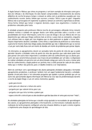 A dupla Samuel e Mateus, que vimos no programa, é um bom exemplo de interação como gera-
dora de reflexão e de informação. Os dois haviam compreendido o funcionamento do sistema
alfabético de escrita há pouco tempo e estavam às voltas com os problemas causados por esse
conhecimento recente. Juntos, tinham que escrever a música "Atirei o pau no gato": enquanto
Mateus não se preocupava em segmentar as palavras,Samuel,ao contrário,segmentava-as demais.
Dessa forma, tinham que tomar e negociar decisões, expor seus argumentos e resolver os
problemas colocados pelo texto.
A atividade proposta pela professora Márcia (escrita de personagens utilizando letras móveis)
também revelou o cuidado em agrupar alunos com idéias parecidas sobre a escrita e com
possibilidades de trocar informações, como foi o caso do Diogo e do Luís. Márcia diz em seu
depoimento que sabia que Diogo conhecia mais as letras e usava mais as consoantes, enquanto
Luís utilizava mais as vogais, por isso imaginou que os dois pudessem se ajudar e trocar infor-
mações importantes durante a atividade. Como vimos, a expectativa da professora se concretizou:
a parceria foi mesmo muito boa. Diogo acabou descobrindo que não é silabicamente que se escreve
e Luís,por outro lado,ficou com um monte de dúvidas,um monte de problemas para pensar depois.
As interações, os agrupamentos, devem ser pensados tanto do ponto de vista do que se pode
aprender durante a atividade como do ponto de vista das questões que cada aluno pode levar
para pensar. Um outro fator importante a considerar, além do conhecimento que os alunos pos-
suem, são suas características pessoais: seus traços de personalidade, por um lado, e a disposição
de realizar atividades em parceria com um determinado colega, por outro.Às vezes, a tomar pelo
nível de conhecimento, a dupla poderia ser perfeita, mas o estilo pessoal de cada um dos alunos
indica que é melhor não juntá-los, pois o trabalho tenderia a ser improdutivo.
Além de contribuir com a aprendizagem dos alunos planejando atividades adequadas e formando
agrupamentos produtivos, o professor também tem um papel fundamental durante a atividade,
quando circula pela classe e vai colocando perguntas que ajudam a pensar, pedindo que um ou
outro leia, apresentando alguma informação útil. Márcia faz esse tipo de problematização durante
a escrita da dupla Diogo e Luís em vários momentos, quando:
• pede para lerem;
• pede para um observar a leitura do outro;
• pergunta por que sobram letras para Luís;
• pergunta com que letra termina a palavra pai.
• separa a letra M e a letraA para os dois decidirem qual das duas deve vir antes para escrever "mato"...
As atividades planejadas de forma que o desafio esteja ajustado às necessidades de aprendizagem
dos alunos, os agrupamentos planejados criteriosamente, as intervenções realizadas durante a
realização da tarefa proposta configuram uma boa situação didática, na qual o ensino organiza
e implementa uma situação de aprendizagem de fato.
4M1U5T4
 
