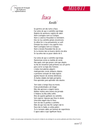 1M1U6T1
Ítaca
Kaváfis*
Se partires um dia rumo a Ítaca
Faz votos de que o caminho seja longo
Repleto de aventuras, repleto de saber.
Nem Lestrigões nem os Ciclopes
Nem o colérico Posseidon te intimidem;
Eles no teu caminho jamais encontrarás
Se altivo for o teu pensamento, se sutil
Emoção teu corpo e teu espírito toca.
Nem Lestrigões nem os Ciclopes
Nem o bravio Posseidon hás de ver,
Se tu mesmo não os levares dentro da alma
Se tua alma não os puser diante de ti.
Faz votos de que o caminho seja longo.
Numerosas serão as manhãs de verão
Nas quais, com que prazer, com que alegria,
tu hás de encontrar pela primeira vez um porto
para correr as lojas dos Fenícios
e belas mercadorias adquirir:
madrepérolas, corais, âmbares, ébanos
e perfumes sensuais de toda espécie
quanto houver de aromas deleitosos.
A muitas cidades do Egito peregrina
Para aprender, para aprender dos doutos.
Tem todo o tempo Ítaca na mente.
Estás predestinado a ali chegar
Mas não apresses a viagem nunca.
Melhor muitos anos levares de jornada
E findares na ilha velho enfim.
Rico de quanto ganhaste no caminho.
Sem esperar riquezas que Ítaca te desse.
Uma bela viagem deu-te Ítaca.
Sem ela não te ponhas a caminho.
Mais do que isso não lhe cumpre dar-te
Ítaca não te iludiu, se achas pobre.
Tu te tornaste sábio, um homem de experiência
E agora sabes o que significam Ítacas.
M1U6T1
* Kaváfis é um poeta grego contemporâneo. Esta poesia foi retitada de uma antologia de seus poemas publicados pela Editora Nova Fronteira.
 