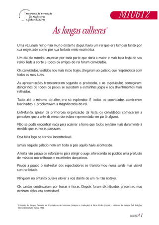 1M1U6T2
M1U6T2
As longas colheres*
Uma vez, num reino não muito distante daqui, havia um rei que era famoso tanto por
sua majestade como por sua fantasia meio excêntrica.
Um dia ele mandou anunciar por toda parte que daria a maior e mais bela festa de seu
reino.Toda a corte e todos os amigos do rei foram convidados.
Os convidados, vestidos nos mais ricos trajes, chegaram ao palácio, que resplandecia com
todas as suas luzes.
As apresentações transcorreram segundo o protocolo, e os espetáculos começaram:
dançarinos de todos os países se sucediam a estranhos jogos e aos divertimentos mais
refinados.
Tudo, até o mínimo detalhe, era só esplendor. E todos os convidados admiravam
fascinados e proclamavam a magnificência do rei.
Entretanto, apesar da primorosa organização da festa, os convidados começaram a
perceber que a arte da mesa não estava representada em parte alguma.
Não se podia encontrar nada para acalmar a fome que todos sentiam mais duramente à
medida que as horas passavam.
Essa falta logo se tornou incontrolável.
Jamais naquele palácio nem em todo o país aquilo havia acontecido.
A festa não parava de esforçar-se para atingir o auge, oferecendo ao público uma profusão
de músicos maravilhosos e excelentes dançarinos.
Pouco a pouco o mal-estar dos espectadores se transformou numa surda mas visível
contrariedade.
Ninguém no entanto ousava elevar a voz diante de um rei tão notável.
Os cantos continuaram por horas e horas. Depois foram distribuídos presentes, mas
nenhum deles era comestível.
Extraído de: Grupo Granada de Contadores de Histórias (seleção e tradução) & Nícia Grillo (coord.). Histórias da tradição Sufi. Edições
Dervish/Instituto Tarika, 1993.
*
 