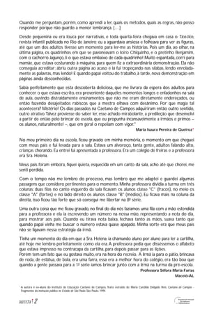 Quando me perguntam, porém, como aprendi a ler, quais os métodos, quais as regras, não posso
responder porque não guardo a menor lembrança. […]
Desde pequenina eu era louca por narrativas, e toda quarta-feira chegava em casa o Tico-tico,
revista infantil publicada no Rio de Janeiro; eu a aguardava ansiosa e folheava para ver as figuras,
até que um dos adultos tivesse um momento para ler-me as histórias. Pois um dia, ao olhar, na
última página, os quadrinhos em que se pavoneavam o loiro Chiquinho, e o pretinho Benjamim,
com o cachorro Jagunço, li o que estava embaixo de cada quadrinho! Muito espantada, corri para
mamãe, que estava costurando à máquina, para quem fiz a extraordinária demonstração. Ela não
conseguia acreditar; abriu outra página ao acaso e lá fui tropeçando nas sílabas, lendo enrolada-
mente as palavras, mas lendo! E quando papai voltou do trabalho, à tarde, nova demonstração em
páginas ainda desconhecidas.
Sabia perfeitamente que esta descoberta deliciosa, que me livrara da espera dos adultos para
conhecer o que estava escrito, era proveniente daqueles momentos longos e enfadonhos na sala
de aula, ouvindo distraidamente ensinamentos que não me eram diretamente endereçados, ou
então fazendo desajeitados rabiscos que a mestra olhava com desânimo. Por que magia tal
acontecera? Mistério! Os dias passados na Caetano de Campos adquiriram então outro sentido,
outro atrativo.Talvez proviesse do saber ler, esse achado mirabolante, a predileção que desenvolvi
a partir de então pelo brincar de escola, que eu propunha incansavelmente a irmãos e primos –
os alunos, naturalmente! –, que em geral o repeliam com vigor."
Maria Isaura Pereira de Queiroz*
No meu primeiro dia na escola, ficou gravado em minha memória, o momento em que cheguei
com meus pais e fui levada para a sala. Estava um alvoroço, tanta gente, adultos falando alto,
crianças chorando. Eu entrei fui apresentada à professora. Era um colégio de freiras e a professora
era Sra. Helena.
Meus pais foram embora, fiquei quieta, esquecida em um canto da sala, acho até que chorei, me
senti perdida.
Com o tempo não me lembro do processo, mas lembro que me adaptei e guardei algumas
passagens que considero pertinentes para o momento. Minha professora dividia a turma em três
colunas: duas filas no canto esquerdo da sala ficavam os alunos classe "C" (fracos), no meio os
classe "A" (fortes) e no lado direito os alunos classe "B" (médios). Eu ficava mais na coluna da
direita, isso ficou tão forte que só consegui me libertar na 8ª série.
Uma outra coisa que me ficou gravado, no final do dia nós fazíamos uma fila com a mão estendida
para a professora e ela ia escrevendo um número na nossa mão, representando a nota do dia,
para mostrar aos pais. Quando eu tirava nota baixa, fechava tanto as mãos, suava tanto que
quando papai vinha me buscar o número estava quase apagado. Minha sorte era que meus pais
não se ligavam nessa estratégia da irmã.
Tinha um momento do dia em que a Sra. Helena; ia chamando aluno por aluno para ler a cartilha,
até hoje me lembro perfeitamente como ela era.A professora pedia que disséssemos o alfabeto
que estava impresso na contracapa da cartilha, para depois passar para as lições.
Porém tem um fato que eu gostava muito, era na hora do recreio. A Irmã ia para o pátio, brincava
de roda, de estátua, de bola, era uma farra, essa era a melhor hora do colégio, era tão boa que
quando a gente passava para a 1ª série íamos brincar junto com a Irmã na turma da pré-escola.
Professora Séfora Maria Farias
Maceió-AL
2M1U1T4
A autora é ex-aluna do Instituto de Educação Caetano de Campos. Texto estraído de: Maria Candida Delgado Reis. Caetano de Campos -
Fragmentos da instrução pública no Estado de São Paulo. São Paulo, 1994.
*
 